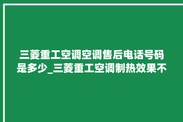 三菱重工空调空调售后电话号码是多少_三菱重工空调制热效果不好原因 。空调