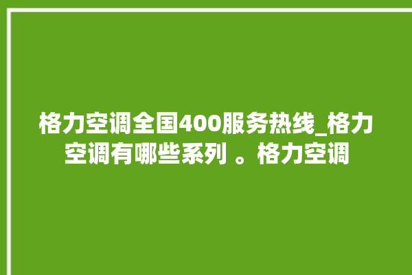 格力空调全国400服务热线_格力空调有哪些系列 。格力空调