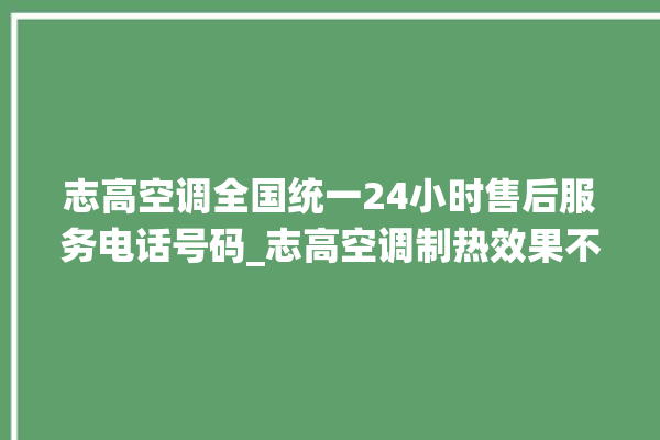 志高空调全国统一24小时售后服务电话号码_志高空调制热效果不好原因 。志高