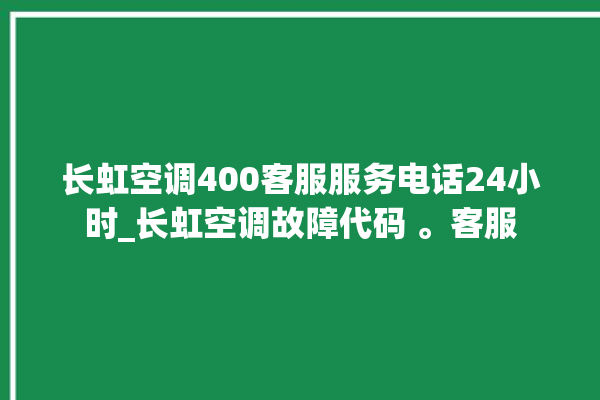 长虹空调400客服服务电话24小时_长虹空调故障代码 。客服