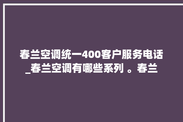 春兰空调统一400客户服务电话_春兰空调有哪些系列 。春兰