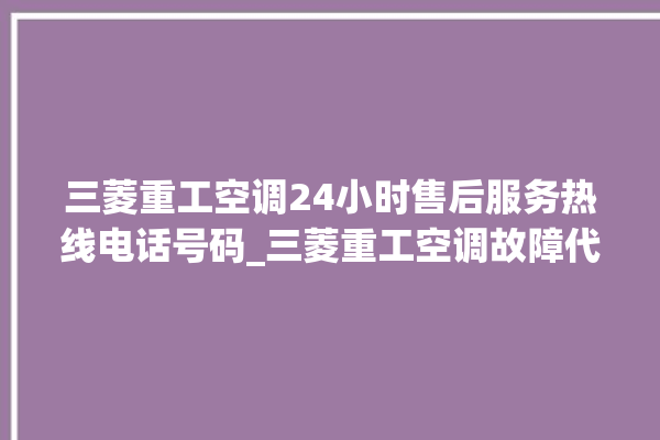 三菱重工空调24小时售后服务热线电话号码_三菱重工空调故障代码 。空调