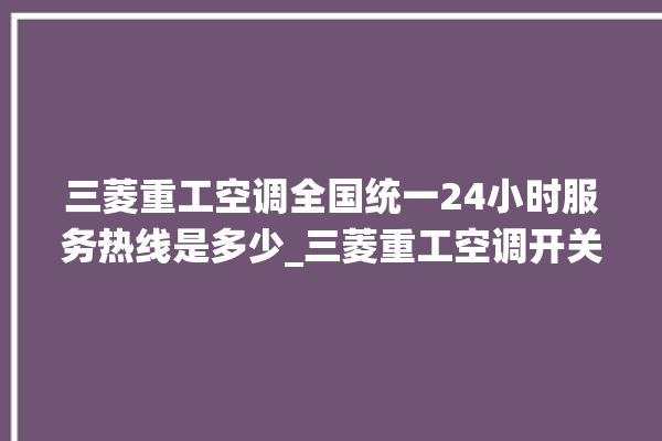 三菱重工空调全国统一24小时服务热线是多少_三菱重工空调开关面板说明 。空调