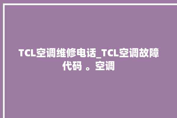 TCL空调维修电话_TCL空调故障代码 。空调