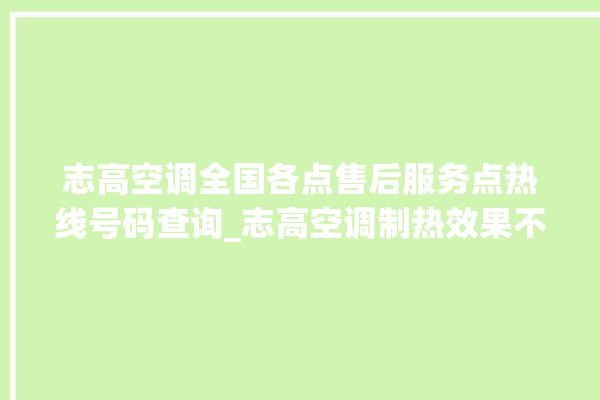 志高空调全国各点售后服务点热线号码查询_志高空调制热效果不好原因 。志高