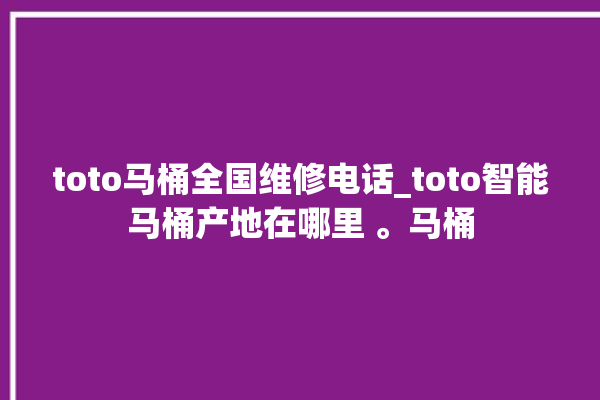 toto马桶全国维修电话_toto智能马桶产地在哪里 。马桶