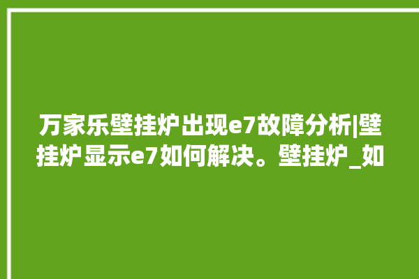 万家乐壁挂炉出现e7故障分析|壁挂炉显示e7如何解决。壁挂炉_如何解决