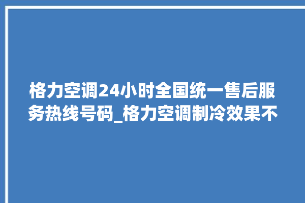 格力空调24小时全国统一售后服务热线号码_格力空调制冷效果不好原因 。格力空调