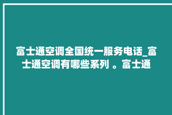 富士通空调全国统一服务电话_富士通空调有哪些系列 。富士通