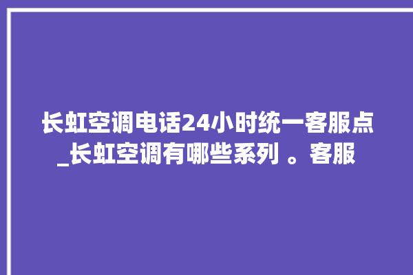 长虹空调电话24小时统一客服点_长虹空调有哪些系列 。客服