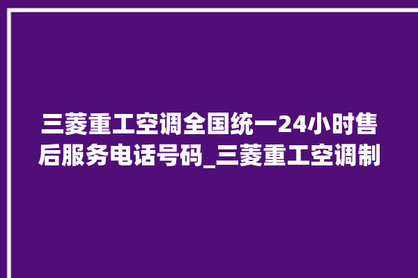 三菱重工空调全国统一24小时售后服务电话号码_三菱重工空调制冷效果不好 。三菱重工