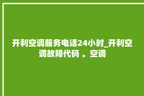 开利空调服务电话24小时_开利空调故障代码 。空调