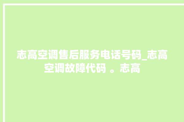 志高空调售后服务电话号码_志高空调故障代码 。志高