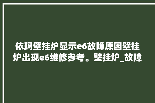 依玛壁挂炉显示e6故障原因壁挂炉出现e6维修参考。壁挂炉_故障