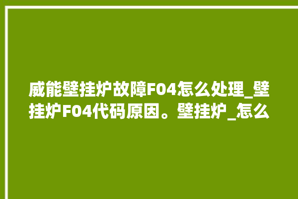 威能壁挂炉故障F04怎么处理_壁挂炉F04代码原因。壁挂炉_怎么处理