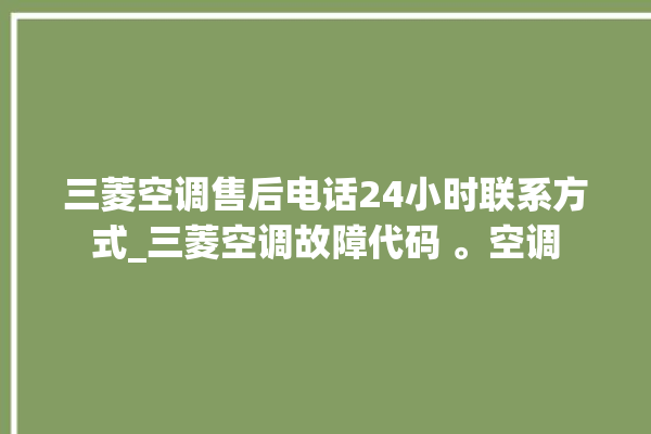 三菱空调售后电话24小时联系方式_三菱空调故障代码 。空调