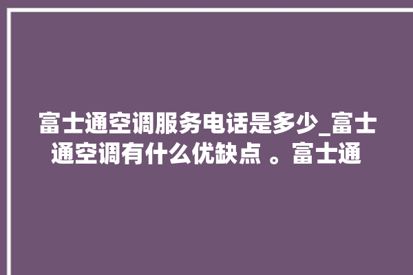 富士通空调服务电话是多少_富士通空调有什么优缺点 。富士通