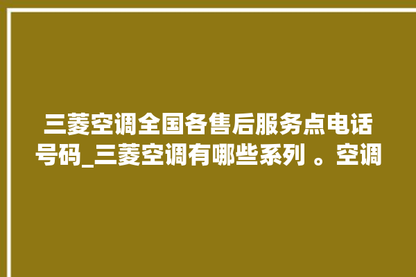 三菱空调全国各售后服务点电话号码_三菱空调有哪些系列 。空调