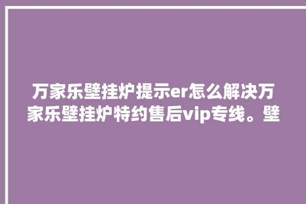 万家乐壁挂炉提示er怎么解决万家乐壁挂炉特约售后vip专线。壁挂炉_专线