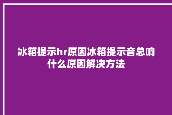 冰箱提示hr原因冰箱提示音总响什么原因解决方法