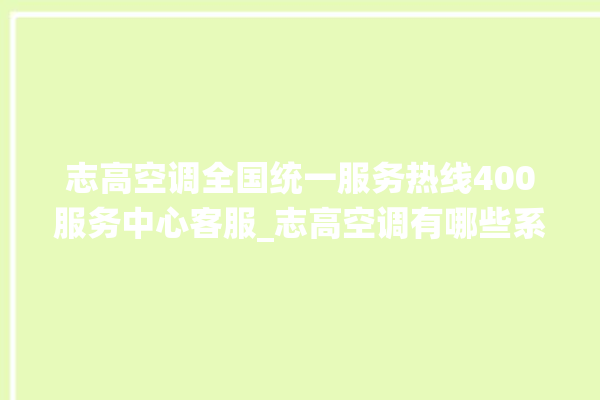 志高空调全国统一服务热线400服务中心客服_志高空调有哪些系列 。志高