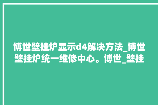 博世壁挂炉显示d4解决方法_博世壁挂炉统一维修中心。博世_壁挂炉