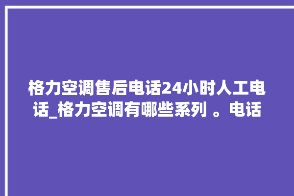 格力空调售后电话24小时人工电话_格力空调有哪些系列 。电话