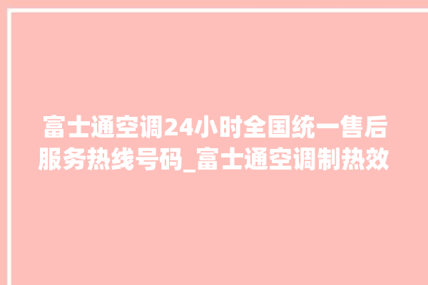 富士通空调24小时全国统一售后服务热线号码_富士通空调制热效果不好原因 。富士通