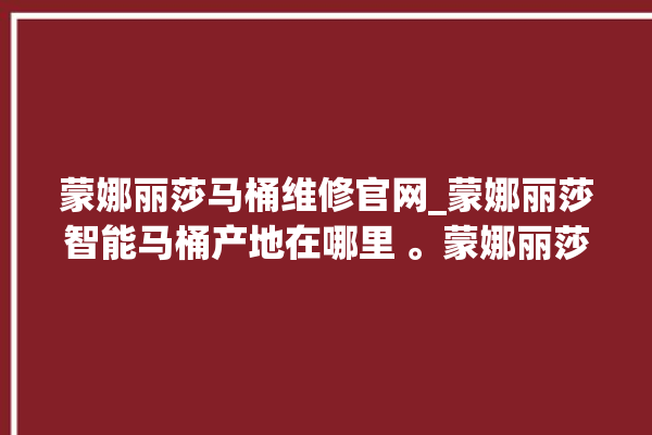 蒙娜丽莎马桶维修官网_蒙娜丽莎智能马桶产地在哪里 。蒙娜丽莎