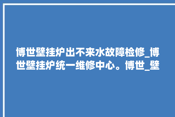 博世壁挂炉出不来水故障检修_博世壁挂炉统一维修中心。博世_壁挂炉