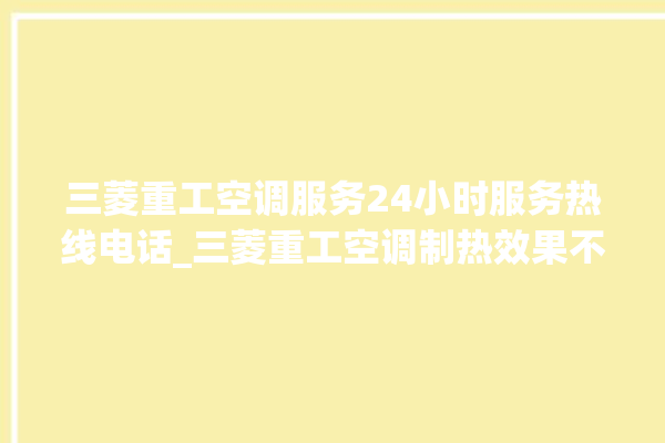 三菱重工空调服务24小时服务热线电话_三菱重工空调制热效果不好原因 。空调