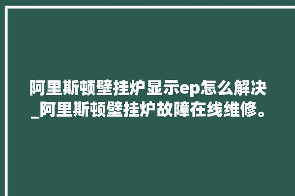 阿里斯顿壁挂炉显示ep怎么解决_阿里斯顿壁挂炉故障在线维修。阿里_斯顿