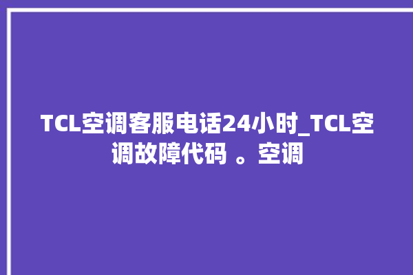 TCL空调客服电话24小时_TCL空调故障代码 。空调