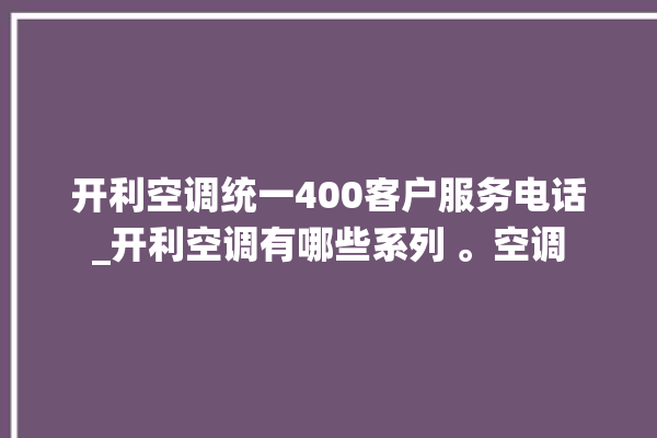 开利空调统一400客户服务电话_开利空调有哪些系列 。空调