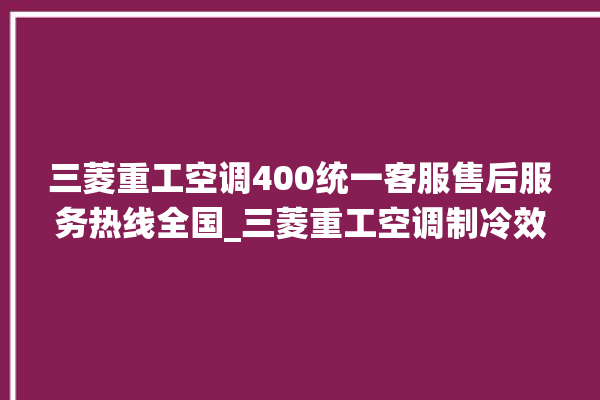 三菱重工空调400统一客服售后服务热线全国_三菱重工空调制冷效果不好 。三菱重工