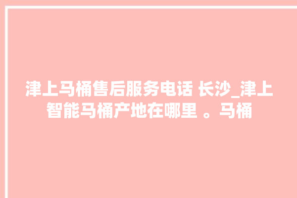 津上马桶售后服务电话 长沙_津上智能马桶产地在哪里 。马桶