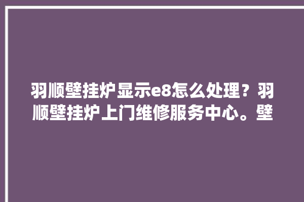 羽顺壁挂炉显示e8怎么处理？羽顺壁挂炉上门维修服务中心。壁挂炉_怎么处理