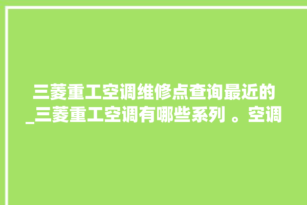 三菱重工空调维修点查询最近的_三菱重工空调有哪些系列 。空调