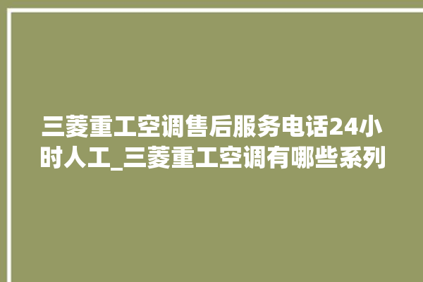 三菱重工空调售后服务电话24小时人工_三菱重工空调有哪些系列 。空调