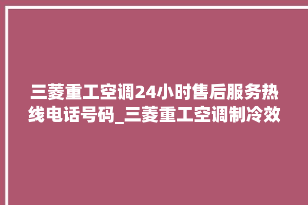 三菱重工空调24小时售后服务热线电话号码_三菱重工空调制冷效果不好原因 。三菱重工