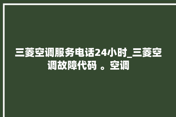 三菱空调服务电话24小时_三菱空调故障代码 。空调