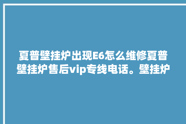 夏普壁挂炉出现E6怎么维修夏普壁挂炉售后vip专线电话。壁挂炉_专线