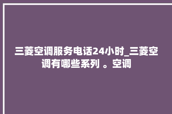 三菱空调服务电话24小时_三菱空调有哪些系列 。空调