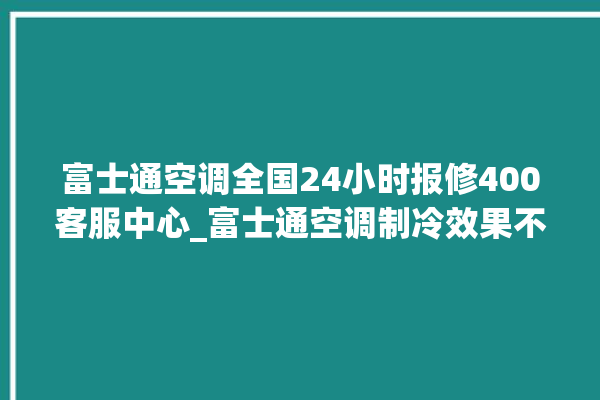 富士通空调全国24小时报修400客服中心_富士通空调制冷效果不好原因 。富士通