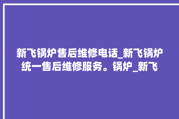 新飞锅炉售后维修电话_新飞锅炉统一售后维修服务。锅炉_新飞