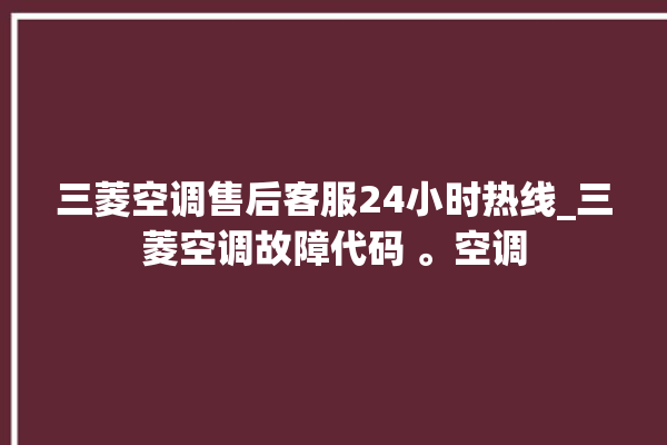 三菱空调售后客服24小时热线_三菱空调故障代码 。空调