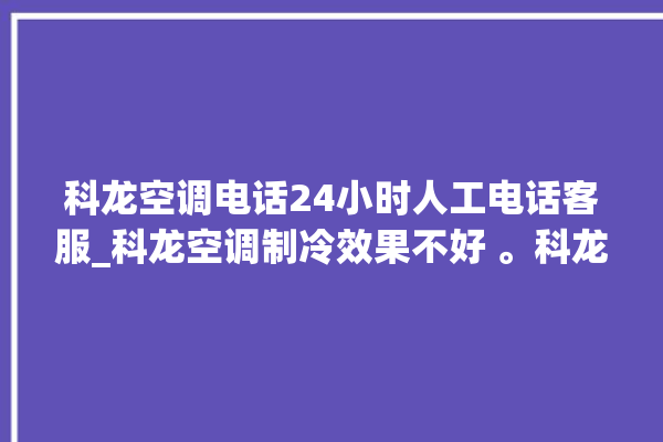 科龙空调电话24小时人工电话客服_科龙空调制冷效果不好 。科龙