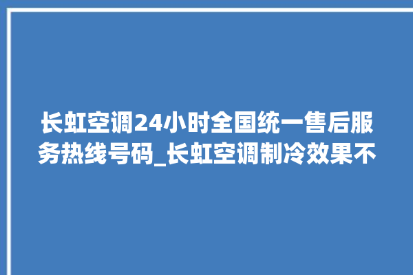 长虹空调24小时全国统一售后服务热线号码_长虹空调制冷效果不好 。长虹