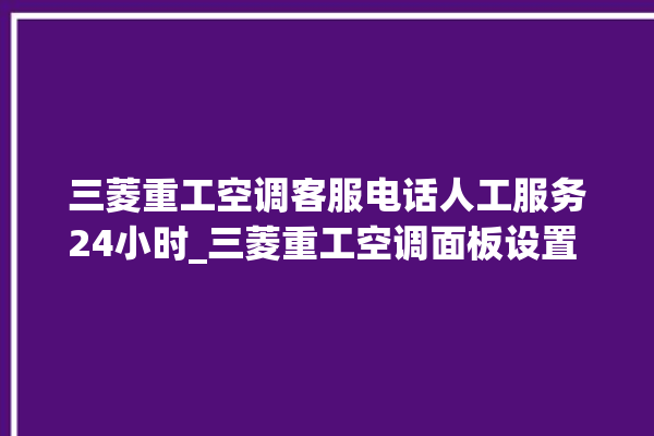 三菱重工空调客服电话人工服务24小时_三菱重工空调面板设置 。空调