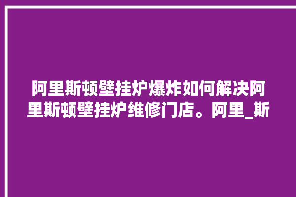 阿里斯顿壁挂炉爆炸如何解决阿里斯顿壁挂炉维修门店。阿里_斯顿